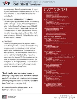 Bench to Bassinet: Pediatric Cardiac Genomics Consortium
CHD GENES Newsletter
CHD GENES Newsletter
Issue 2 | Winter 2015 | Page 4
can accompany the pulmonary stenosis. By know-
ing the genetic mutation, other potential complica-
tions can either be prevented or detected and
treated early.
3. RECURRENCE RISKS & FAMILY PLANNING
Discovering the genetic cause of CHD in a child may
lead to testing of a parent. This can help to deter-
mine the likelihood of having a second child with
CHD. For an adult with CHD and a known genetic
cause, he or she can meet with his or her obstetri-
cian prior to a pregnancy to understand the likeli-
hood of having a child with CHD and to discuss his
or her pregnancy options.
4. TREATMENT
Understanding the genes that regulate normal
heart development is a window to understanding
how changes in complex biochemical pathways
lead to heart malformations. Drugs that target
these pathways can then be tested in the labora-
tory to see if they might be helpful in slowing
progression (for forms of CHD that get worse over
time) or preventing the development of CHD (for
example in an at-risk pregnancy). This is an active
area of research with promise for drug research
trials in the not too distant future.
For more information, please contact us at:
B2BProgram@neriscience.com
Thank you for your continued support.
Enrolling both parents of an individual with con-
genital heart disease is very important to under-
standing the genetic causes of CHD. It is not too
late if you have not yet enrolled.
Boston Children's Hospital
Drs. A. Roberts & J. Newburger
Coordinators: (617) 355-4979
Judith Geva, MSW: judith.geva@cardio.chboston.org
Janice Stryker, MS: Janice.Stryker@cardio.chboston.org
The Children's Hospital of Philadelphia
Dr. E. Goldmuntz
Coordinators: (215) 590-1473
Jennifer Garbarini, MS, LCGC: garbarini@email.chop.edu
Stacy Woyciechowski, MS, LCGC: woyciechowski@email.chop.edu
Jessica Tusi, MS, LCGC: TusiJ@email.chop.edu
Columbia University Medical Center
Drs. W. Chung & D. Warburton
Coordinators: (212) 305-9110
Roslyn Yee, MPH: rsy2104@cumc.columbia.edu
Charina Duarte: cd2756@cumc.columbia.edu
Ashley Rodriguez: ar3450@cumc.columbia.edu
Mount Sinai School of Medicine
(Icahn School of Medicine at Mount Sinai)
Dr. B. Gelb
Coordinators: (212) 241-4321
Adolfo Aleman: adolfo.aleman@mssm.edu
Meghan MacNeal, MS, CGC, MPH: meghan.macneal@mssm.edu
Yale University
Drs. M. Brueckner & R. Lifton
Coordinator: (203) 737-6835
Nancy Cross: nancy.cross@yale.edu
Brigham and Women's Hospital
Dr. C. Seidman
Coordinator: (617) 432-1006
Barbara McDonough, RN: mcdonough@genetics.med.harvard.edu
Steven & Alexandra Cohen Children's Medical Center of NY
Dr. A Romano
Coordinators: (718) 470-8358
Dorota Gruber, MS, CGC: DGruber1@nshs.edu
Nancy Stellato, MS, RN: nstellat@nshs.edu
University College of London (UK)
Drs. J. Deanfield & A. Giardini
Coordinator: (+44) 20-7-679-9412
Nina Taylor: nina.taylor@ucl.ac.uk
University of Rochester
Dr. G. Porter
Coordinator: (585) 273-4168
Eileen Taillie, MGS: Eileen_Taillie@URMC.Rochester.edu
Children's Hospital of Los Angeles
Dr. R. Kim
Coordinators: (323) 361-6355
Nhu Tran, RN: ntran@chla.usc.edu
Kelly Sadamitsu: ksadamitsu@chla.usc.edu
New England Research Institutes
K. Dandreo, MSc and Dr. T. Hamza
B2B Project Manager: (617) 972-3297
C. Taglienti, PhD: ctaglienti@neriscience.com
STUDY CENTERS
 