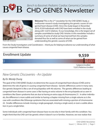 Bench to Bassinet: Pediatric Cardiac Genomics Consortium
CHD GENES Newsletter
Issue 2 | Winter 2015 | Page 1
Enrollment Update
New Genetic Discoveries - An Update
The goal of the CHD GENES Study is to determine the causes of congenital heart disease (CHD) and to
determine the role of genes in causing congenital heart disease. Genetic differences come in many sizes.
Our genetic blueprint is like a set of encyclopedias with 46 volumes. The genetic differences leading to
congenital heart disease in some cases is like having an extra volume in the encyclopedia set as seen in
conditions like Down syndrome that are due to having an extra copy of chromosome 21. In other individu-
als, the difference is more subtle and similar to having a chapter missing from a single volume as is the
case with conditions like DiGeorge syndrome that are associated with missing a portion of chromosome
22. Smaller differences include missing a single paragraph, missing a single word, or even a subtle altera-
tion in just a single letter.
Some individuals with congenital heart disease have no one else in their family with this condition. You
might think that the CHD can’t be genetic when it doesn’t run in families. However, we now realize that
Photo Credit: iStockphoto
10,0000
9,559
Subjects Enrolled
12,672 Relatives Enrolled
Welcome! This is the 2nd
newsletter for the CHD GENES Study, a
multicenter research study investigating the genetic causes of con-
genital heart disease (CHD). Since the study began in November
2010, 9,559 individuals with CHD have been enrolled in the study
along with 12,672 relatives. To our knowledge, this is the largest set of
samples assembled to study CHD. Articles in this newsletter include a
summary of some of what we have learned from the samples
donated thus far as well as some of what can be gained from
understanding the genetic cause(s) of CHD.
By Dr. Wendy Chung
CHD GENES Newsletter
From the Study Investigators and Coordinators – thank you for helping to advance our understanding of what
causes congenital heart disease.
 