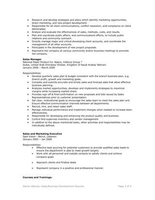 • Research and develop strategies and plans which identify marketing opportunities,
direct marketing, and new project development.
• Responsible for all client communications, conflict resolution, and compliance on client
deliverables
• Analyze and evaluate the effectiveness of sales, methods, costs, and results.
• Plan and coordinate public affairs, and communications efforts, to include public
relations and community outreach.
• Directly manage major and critical developing client accounts, and coordinate the
management of all other accounts.
• Participate in the development of new project proposals.
• Represent the company at various community and/or business meetings to promote
the company.
Sales Manager
National Paper Product Co. Napco, Indevco Group *
Dubai, United Arab Emirates/ Khobar, Kingdom of Saudi Arabia/ Bahrain
January 2006 – March 2009
Responsibilities:
• Develop quarterly sales plan & budget consistent with the branch business plan, e.g.
branch profit, growth and marketing goals.
• Compiles and submits accurate and timely sales and forecast data that allow effective
business planning.
• Analyzes market opportunities, develops and implements strategies to maximize
margins while increasing market share.
• Provides sign off & final confirmation on new proposals and bids issued by Sales
Representatives prior to customer presentation.
• Set clear, motivational goals to encourage the sales team to meet the sales plan and
Ensure effective communication channels between all departments.
• Recruit, hire, and retain sales staff.
• Manage individual performance and implement changes when needed to increase team
effectiveness.
• Responsible for developing and enhancing the product quality and business.
• Control And supervise inventory and vendor management
• In addition to the above mentioned tasks, other activities and responsibilities may be
individually defined.
Sales and Marketing Executive
Spot Vision - Beirut, Lebanon
January 2005 – Jan 2006
Responsibilities:
• Effective lead sourcing for potential customers to provide qualified sales leads to
ensure the department is able to meet growth targets.
• Work with all personnel and outside contacts to satisfy clients and achieve
company goals
• Approach clients and finalize deals
• Represent company in a positive and professional manner.
Courses and Trainings:
Samer Alloush. Sales/Business Development Resume Page 3 of 4
 