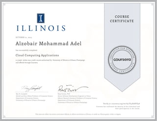 EDUCA
T
ION FOR EVE
R
YONE
CO
U
R
S
E
C E R T I F
I
C
A
TE
COURSE
CERTIFICATE
OCTOBER 21, 2015
Alzobair Mohammad Adel
Cloud Computing Applications
a 5 week online non-credit course authorized by University of Illinois at Urbana-Champaign
and offered through Coursera
has successfully completed
Roy H. Campbell
Sohaib and Sara Abbasi Professor of Computer Science
Department of Computer Science
University of Illinois at Urbana-Champaign
Reza Farivar, PhD
Senior Software Development Engineer at Yahoo
Adjunct Research Assistant Professor of Computer Science
Department of Computer Science
University of Illinois at Urbana-Champaign
Verify at coursera.org/verify/VJ4HAPFE58
Coursera has confirmed the identity of this individual and
their participation in the course.
This does not reflect the entire curriculum offered, or affirm enrollment at Illinois, or confer an Illinois grade, credit, or degree.
 