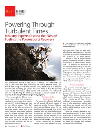 50 SEMANewsSeptember2011
BUSINESSSEMA
ByChadSimon
Powering Through
Turbulent Times
Industry Experts Discuss the Passion
Fueling the Powersports Recovery
The powersports market is very much a lifestyle, and enthusiasts just
love to play with their toys. Comprised of several different niches, this
market took a big hit over the past few years, mostly due to a fractured
economy and escalating gas prices. The good news is that the economy
seems to be rebounding, albeit slowly, and businesses and enthusiasts
alike are withstanding the challenges through a mutual passion for the
machines that make up this fascinating industry segment.
If you were to ask nine different power-
sports experts about their perspectives
regarding the current state of the industry
and where it’s headed, chances are you’d
get nine different answers. Well, that’s
just what we did. Our interviews with
nine major industry players from various
niches uncovered many issues, including
how the recession impacted their busi-
nesses, how their customers are coping
with higher fuel prices and what must
be done to ensure the survival of not
only their own businesses, but also this
whole important market.
American Honda
Motor Co. Inc.
The powersports industry is finally level-
ing off, reported Bill Savino, manager of
motorcycle press for Torrance, California-
based American Honda Motor Co. Inc.
Honda experienced a couple years of hard
economic times, but things finally seem to
be stabilizing, and Savino expects further
improvements with the availability of two
new products—the CBR250R entry-level
motorcycle and CB1000R naked sport bike.
Further complicating an economic
recovery are fuel prices, which are on every-
one’s mind lately. When fuel prices spike,
sales of motorcycles under 750 cc also seem
to increase, which is why Honda rolled out
the 110-mpg PCX 110cc scooter last year.
“We had 14 years of straight industry
growth, and when the recession hit, we saw
a couple years of definite decline,” Savino
said. “The positive is that we cleaned up
our inventory and are now up-to-date with
our current inventory. We’re in a good
position as the industry starts to respond
and improve going forward. Business is
starting to pick up, though, it’s nowhere
near what it was a few years ago. We’re
not seeing double-digit declines anymore,
which makes it easier to plan.”
Yamaha Motor Corp.
The personal watercraft industry is
rebounding, with demand up 20% com-
pared to last year, reported Mark Speaks,
president of Kennesaw, Georgia-based
Yamaha Motor Corp.’s watercraft group,
which mostly features Wave Runners.
With a median age of about 47, the
enthusiasts in this market are a little older
than in other powersports markets, and
most buyers are married men with two
children and a household income of well
over $100,000.
During the recession, demand for per-
sonal watercraft was off by 40%. Speaks
expects sales to eventually return to pre-
recession levels, but it’s anyone’s guess as
to how many years that may take. He does
not believe that higher gas prices have had
much of an effect on business.
n The majority of motorcycles purchased
in the United States are used primarily for
recreational purposes.
 