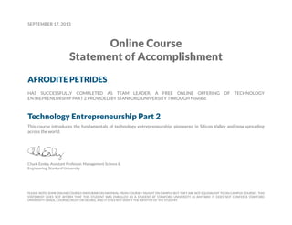 SEPTEMBER 17, 2013
Online Course
Statement of Accomplishment
AFRODITE PETRIDES
HAS SUCCESSFULLY COMPLETED AS TEAM LEADER, A FREE ONLINE OFFERING OF TECHNOLOGY
ENTREPRENEURSHIP PART 2 PROVIDED BY STANFORD UNIVERSITY THROUGH NovoEd.
Technology Entrepreneurship Part 2
This course introduces the fundamentals of technology entrepreneurship, pioneered in Silicon Valley and now spreading
across the world.
Chuck Eesley, Assistant Professor, Management Science &
Engineering, Stanford University
PLEASE NOTE: SOME ONLINE COURSES MAY DRAW ON MATERIAL FROM COURSES TAUGHT ON CAMPUS BUT THEY ARE NOT EQUIVALENT TO ON-CAMPUS COURSES. THIS
STATEMENT DOES NOT AFFIRM THAT THIS STUDENT WAS ENROLLED AS A STUDENT AT STANFORD UNIVERSITY IN ANY WAY. IT DOES NOT CONFER A STANFORD
UNIVERSITY GRADE, COURSE CREDIT OR DEGREE, AND IT DOES NOT VERIFY THE IDENTITY OF THE STUDENT.
 