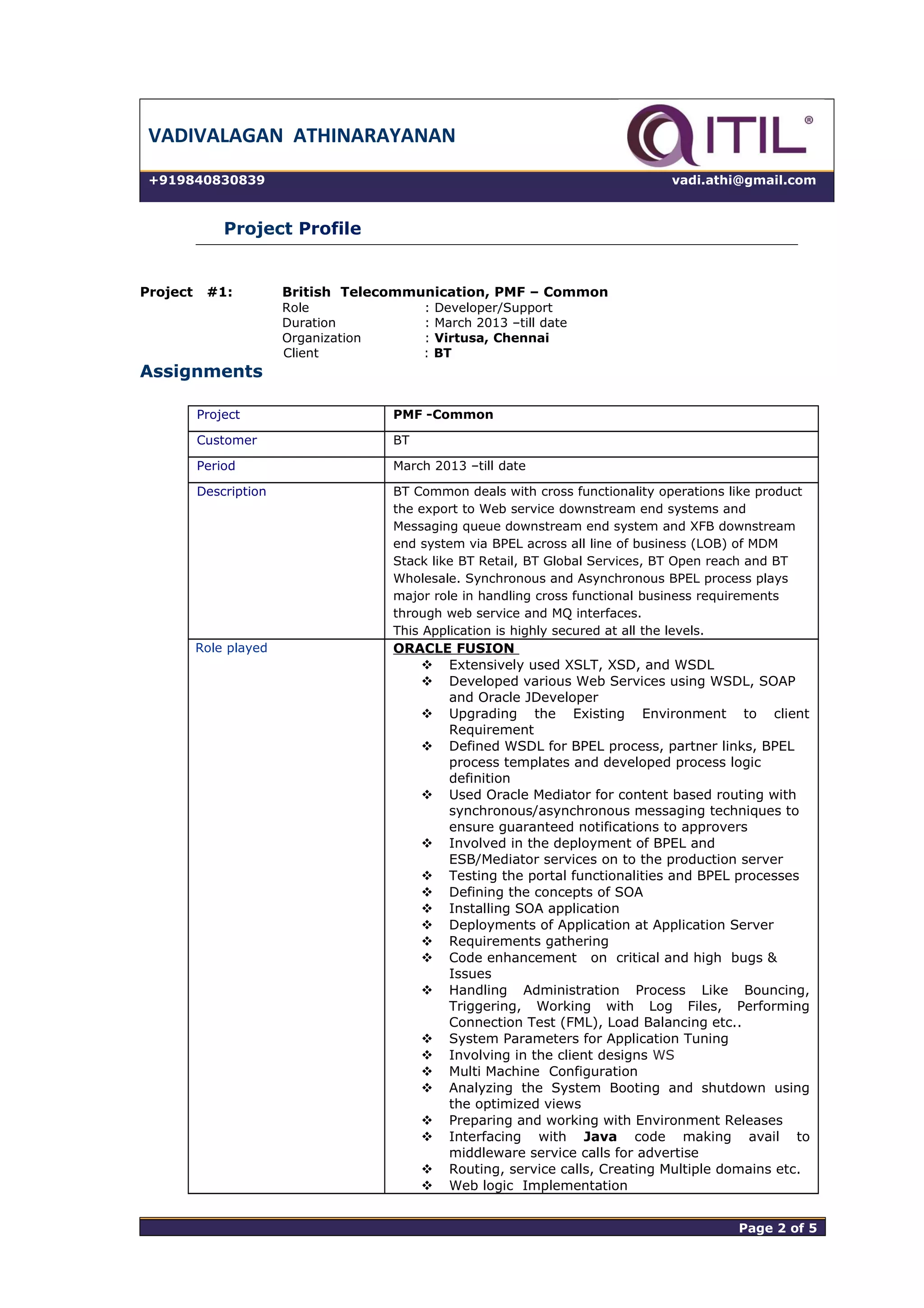 VADIVALAGAN ATHINARAYANAN
+919840830839 vadi.athi@gmail.com
Project Profile
Project #1: British Telecommunication, PMF – Common
Role : Developer/Support
Duration : March 2013 –till date
Organization : Virtusa, Chennai
Client : BT
Assignments
Project PMF -Common
Customer BT
Period March 2013 –till date
Description BT Common deals with cross functionality operations like product
the export to Web service downstream end systems and
Messaging queue downstream end system and XFB downstream
end system via BPEL across all line of business (LOB) of MDM
Stack like BT Retail, BT Global Services, BT Open reach and BT
Wholesale. Synchronous and Asynchronous BPEL process plays
major role in handling cross functional business requirements
through web service and MQ interfaces.
This Application is highly secured at all the levels.
Role played ORACLE FUSION
 Extensively used XSLT, XSD, and WSDL
 Developed various Web Services using WSDL, SOAP
and Oracle JDeveloper
 Upgrading the Existing Environment to client
Requirement
 Defined WSDL for BPEL process, partner links, BPEL
process templates and developed process logic
definition
 Used Oracle Mediator for content based routing with
synchronous/asynchronous messaging techniques to
ensure guaranteed notifications to approvers
 Involved in the deployment of BPEL and
ESB/Mediator services on to the production server
 Testing the portal functionalities and BPEL processes
 Defining the concepts of SOA
 Installing SOA application
 Deployments of Application at Application Server
 Requirements gathering
 Code enhancement on critical and high bugs &
Issues
 Handling Administration Process Like Bouncing,
Triggering, Working with Log Files, Performing
Connection Test (FML), Load Balancing etc..
 System Parameters for Application Tuning
 Involving in the client designs WS
 Multi Machine Configuration
 Analyzing the System Booting and shutdown using
the optimized views
 Preparing and working with Environment Releases
 Interfacing with Java code making avail to
middleware service calls for advertise
 Routing, service calls, Creating Multiple domains etc.
 Web logic Implementation
Page 2 of 5 Page 2 of 5
 