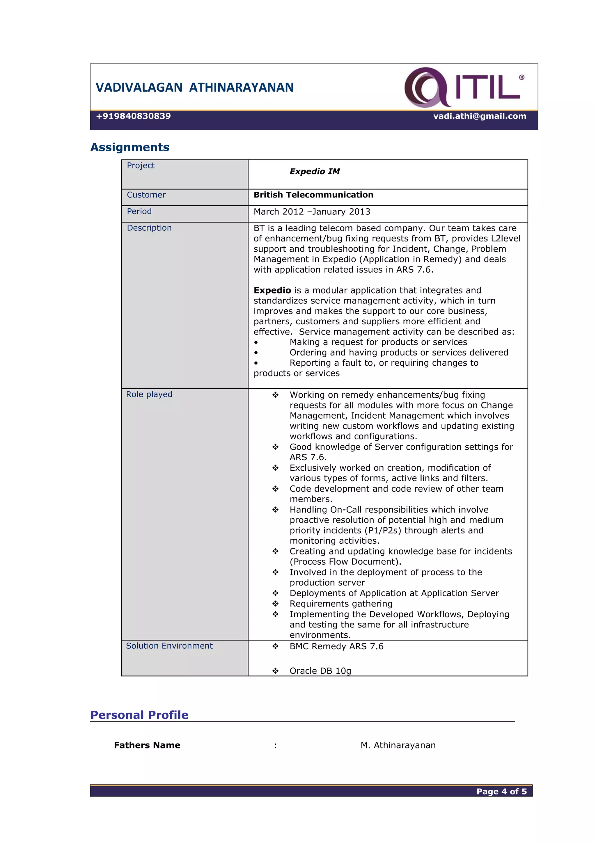 VADIVALAGAN ATHINARAYANAN
+919840830839 vadi.athi@gmail.com
Assignments
Project
Expedio IM
Customer British Telecommunication
Period March 2012 –January 2013
Description BT is a leading telecom based company. Our team takes care
of enhancement/bug fixing requests from BT, provides L2level
support and troubleshooting for Incident, Change, Problem
Management in Expedio (Application in Remedy) and deals
with application related issues in ARS 7.6.
Expedio is a modular application that integrates and
standardizes service management activity, which in turn
improves and makes the support to our core business,
partners, customers and suppliers more efficient and
effective. Service management activity can be described as:
• Making a request for products or services
• Ordering and having products or services delivered
• Reporting a fault to, or requiring changes to
products or services
Role played  Working on remedy enhancements/bug fixing
requests for all modules with more focus on Change
Management, Incident Management which involves
writing new custom workflows and updating existing
workflows and configurations.
 Good knowledge of Server configuration settings for
ARS 7.6.
 Exclusively worked on creation, modification of
various types of forms, active links and filters.
 Code development and code review of other team
members.
 Handling On-Call responsibilities which involve
proactive resolution of potential high and medium
priority incidents (P1/P2s) through alerts and
monitoring activities.
 Creating and updating knowledge base for incidents
(Process Flow Document).
 Involved in the deployment of process to the
production server
 Deployments of Application at Application Server
 Requirements gathering
 Implementing the Developed Workflows, Deploying
and testing the same for all infrastructure
environments.
Solution Environment  BMC Remedy ARS 7.6
 Oracle DB 10g
Personal Profile
Fathers Name : M. Athinarayanan
Page 4 of 5 Page 4 of 5
 