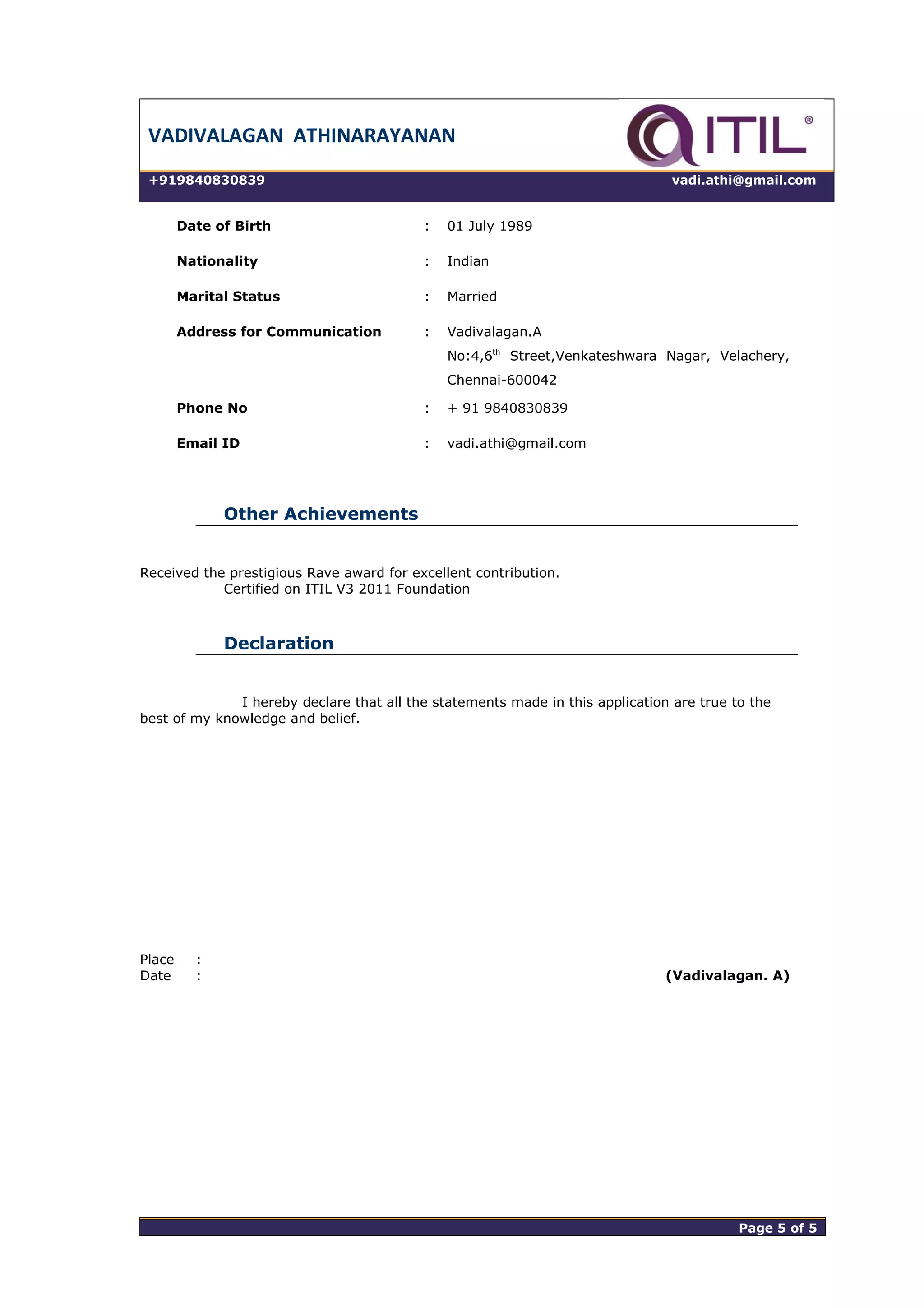 VADIVALAGAN ATHINARAYANAN
+919840830839 vadi.athi@gmail.com
Date of Birth : 01 July 1989
Nationality : Indian
Marital Status : Married
Address for Communication : Vadivalagan.A
No:4,6th
Street,Venkateshwara Nagar, Velachery,
Chennai-600042
Phone No : + 91 9840830839
Email ID : vadi.athi@gmail.com
Other Achievements
Received the prestigious Rave award for excellent contribution.
Certified on ITIL V3 2011 Foundation
Declaration
I hereby declare that all the statements made in this application are true to the
best of my knowledge and belief.
Place :
Date : (Vadivalagan. A)
Page 5 of 5 Page 5 of 5
 