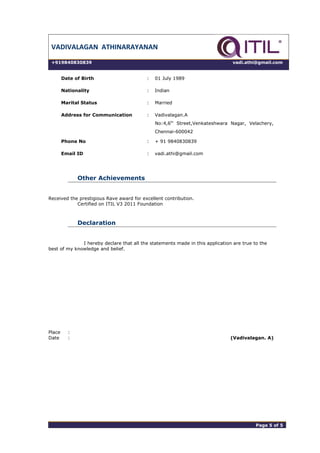 VADIVALAGAN ATHINARAYANAN
+919840830839 vadi.athi@gmail.com
Date of Birth : 01 July 1989
Nationality : Indian
Marital Status : Married
Address for Communication : Vadivalagan.A
No:4,6th
Street,Venkateshwara Nagar, Velachery,
Chennai-600042
Phone No : + 91 9840830839
Email ID : vadi.athi@gmail.com
Other Achievements
Received the prestigious Rave award for excellent contribution.
Certified on ITIL V3 2011 Foundation
Declaration
I hereby declare that all the statements made in this application are true to the
best of my knowledge and belief.
Place :
Date : (Vadivalagan. A)
Page 5 of 5 Page 5 of 5
 