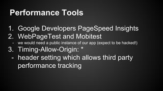 Performance Tools
1. Google Developers PageSpeed Insights
2. WebPageTest and Mobitest
- we would need a public instance of our app (expect to be hacked!)
3. Timing-Allow-Origin: *
- header setting which allows third party
performance tracking
 