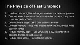 The Physics of Fast Graphics
1. Use less data — right-size images on server, cache when you can
2. Connect fewer times — sprites to reduce # of requests, keep host-
count low (reduce DNS)
3. Content on the edge - use CDN’s that make sense
4. Use less memory — lazy load images below the fold, reduce white
space in sprites
5. Reduce memory copy — use JPEG and JPEG variants when
possible, transcode but be careful
6. Reduce radio usage — download in batches
 