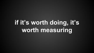 if it’s worth doing, it’s
worth measuring
 