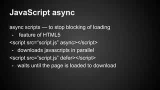 JavaScript async
async scripts — to stop blocking of loading
- feature of HTML5
<script src=“script.js” async></script>
- downloads javascripts in parallel
<script src=”script.js” defer></script>
- waits until the page is loaded to download
 