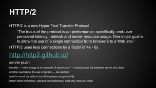 HTTP/2
HTTP/2 is a new Hyper Text Transfer Protocol
“The focus of the protocol is on performance; specifically, end-user
perceived latency, network and server resource usage. One major goal is
to allow the use of a single connection from browsers to a Web site.”
HTTP/2 uses less connections by a factor of 4x - 8x
http://http2.github.io/
server push
benefits — inline image is an example of server push — avoids round trip between server and client
another example is the use of sprites — are cached
avoid a round trip without sacrificing resource granularity
better cache efficiency, reduced parse/blocking, load only what you need
 
