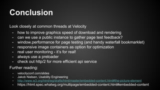 Conclusion
Look closely at common threads at Velocity
- how to improve graphics speed of download and rendering
- can we use a public instance to gather page test feedback?
- window.performance for page testing (and handy waterfall bookmarklet)
- responsive image containers as option for optimization
- real user monitoring - it’s for real!
- always use a preloader
- check out http/2 for more efficient api service
Further reading:
- velocityconf.com/slides
- Jakob Nielsen, Usability Engineering
- http://www.w3.org/html/wg/drafts/html/master/embedded-content.html#the-picture-element
- https://html.spec.whatwg.org/multipage/embedded-content.html#embedded-content
 