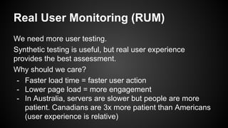 Real User Monitoring (RUM)
We need more user testing.
Synthetic testing is useful, but real user experience
provides the best assessment.
Why should we care?
- Faster load time = faster user action
- Lower page load = more engagement
- In Australia, servers are slower but people are more
patient. Canadians are 3x more patient than Americans
(user experience is relative)
 