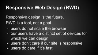 Responsive Web Design (RWD)
Responsive design is the future.
RWD is a tool, not a goal
- users do not scale the browser
- our users have a distinct set of devices for
which we can design
- users don’t care if our site is responsive
- users do care if it’s fast
 