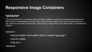 Responsive Image Containers
<picture>
The picture element is a container which provides multiples sources to its contained img element to
allow authors to declaratively control or give hints to the user agent about which image resource to
use, based on the screen pixel density, viewport size, image format, and other factors. It represents its
children.
<picture>
<source media=“(min-width: 45em)” srcset=“large.jpg”>
<source media..
<img src=…
</picture>
 
