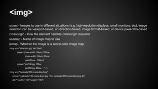 <img>
srcset - Images to use in different situations (e.g. high-resolution displays, small monitors, etc), image
selection can be viewport-based, art direction-based, image format-based, or device pixel-ratio-based
crossorigin - How the element handles crossorigin requests
usemap - Name of image map to use
ismap - Whether the image is a server-side image map
<img src=“other pic.jpg” alt=“blah”
sizes=“(max-width: 30em) 100vw,
(max-wdith: 50em) 50vw,
calc(33vw - 100px)”
srcset=“pic100.jpg 100w,
pic200.jpg 200w, …” />
<img src="/uploads/100-marie-lloyd.jpg"
srcset="/uploads/150-marie-lloyd.jpg 1.5x, /uploads/200-marie-lloyd.jpg 2x"
alt="" width="100" height="150">
 