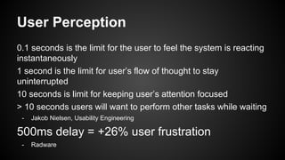 User Perception
0.1 seconds is the limit for the user to feel the system is reacting
instantaneously
1 second is the limit for user’s flow of thought to stay
uninterrupted
10 seconds is limit for keeping user’s attention focused
> 10 seconds users will want to perform other tasks while waiting
- Jakob Nielsen, Usability Engineering
500ms delay = +26% user frustration
- Radware
 