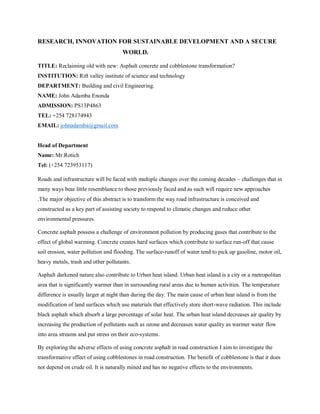 RESEARCH, INNOVATION FOR SUSTAINABLE DEVELOPMENT AND A SECURE
WORLD.
TITLE: Reclaiming old with new: Asphalt concrete and cobblestone transformation?
INSTITUTION: Rift valley institute of science and technology
DEPARTMENT: Building and civil Engineering.
NAME: John Adamba Enonda
ADMISSION: PS13P4863
TEL: +254 728174943
EMAIL: johnadamba@gmail.com
Head of Department
Name: Mr.Rotich
Tel: (+254 723953117)
Roads and infrastructure will be faced with multiple changes over the coming decades – challenges that in
many ways bear little resemblance to those previously faced and as such will require new approaches
.The major objective of this abstract is to transform the way road infrastructure is conceived and
constructed as a key part of assisting society to respond to climatic changes and reduce other
environmental pressures.
Concrete asphalt possess a challenge of environment pollution by producing gases that contribute to the
effect of global warming. Concrete creates hard surfaces which contribute to surface run-off that cause
soil erosion, water pollution and flooding. The surface-runoff of water tend to pick up gasoline, motor oil,
heavy metals, trash and other pollutants.
Asphalt darkened nature also contribute to Urban heat island. Urban heat island is a city or a metropolitan
area that is significantly warmer than in surrounding rural areas due to human activities. The temperature
difference is usually larger at night than during the day. The main cause of urban heat island is from the
modification of land surfaces which use materials that effectively store short-wave radiation. This include
black asphalt which absorb a large percentage of solar heat. The urban heat island decreases air quality by
increasing the production of pollutants such as ozone and decreases water quality as warmer water flow
into area streams and put stress on their eco-systems.
By exploring the adverse effects of using concrete asphalt in road construction I aim to investigate the
transformative effect of using cobblestones in road construction. The benefit of cobblestone is that it does
not depend on crude oil. It is naturally mined and has no negative effects to the environments.
 