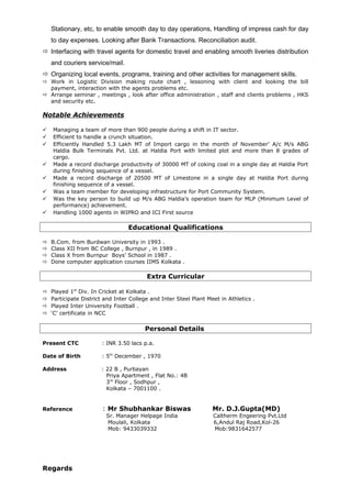 Stationary, etc, to enable smooth day to day operations, Handling of impress cash for day
to day expenses. Looking after Bank Transactions. Reconciliation audit.
 Interfacing with travel agents for domestic travel and enabling smooth liveries distribution
and couriers service/mail.
 Organizing local events, programs, training and other activities for management skills.
 Work in Logistic Division making route chart , lessoning with client and looking the bill
payment, interaction with the agents problems etc.
 Arrange seminar , meetings , look after office administration , staff and clients problems , HKS
and security etc.
Notable Achievements
 Managing a team of more than 900 people during a shift in IT sector.
 Efficient to handle a crunch situation.
 Efficiently Handled 5.3 Lakh MT of Import cargo in the month of November’ A/c M/s ABG
Haldia Bulk Terminals Pvt. Ltd. at Haldia Port with limited plot and more than 8 grades of
cargo.
 Made a record discharge productivity of 30000 MT of coking coal in a single day at Haldia Port
during finishing sequence of a vessel.
 Made a record discharge of 20500 MT of Limestone in a single day at Haldia Port during
finishing sequence of a vessel.
 Was a team member for developing infrastructure for Port Community System.
 Was the key person to build up M/s ABG Haldia’s operation team for MLP (Minimum Level of
performance) achievement.
 Handling 1000 agents in WIPRO and ICI First source
Educational Qualifications
 B.Com. from Burdwan University in 1993 .
 Class XII from BC College , Burnpur , in 1989 .
 Class X from Burnpur Boys’ School in 1987 .
 Done computer application courses IIMS Kolkata .
Extra Curricular
 Played 1st
Div. In Cricket at Kolkata .
 Participate District and Inter College and Inter Steel Plant Meet in Athletics .
 Played Inter University Football .
 ‘C’ certificate in NCC
Personal Details
Present CTC : INR 3.50 lacs p.a.
Date of Birth : 5th
December , 1970
Address : 22 B , Purbayan
Priya Apartment , Flat No.: 4B
3rd
Floor , Sodhpur ,
Kolkata – 7001100 .
Reference : Mr Shubhankar Biswas Mr. D.J.Gupta(MD)
Sr. Manager Helpage India Caltherm Engeering Pvt.Ltd
Moulali, Kolkata 6,Andul Raj Road,Kol-26
Mob: 9433039332 Mob:9831642577
Regards
 