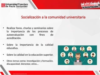 • Realizar foros, charlas y seminarios sobre
la importancia de los procesos de
autoevaluación con fines de
acreditación.
• Sobre la Importancia de la calidad
educativa.
• Sobre la calidad en la educación superior.
• Otros temas como: Investigación y formación,
discapacidad, bienestar, otros...
Socialización a la comunidad universitaria
 