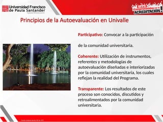 Participativo: Convocar a la participación
de la comunidad universitaria.
Coherente: Utilización de instrumentos,
referentes y metodologías de
autoevaluación diseñadas e interiorizadas
por la comunidad universitaria, los cuales
reflejan la realidad del Programa.
Transparente: Los resultados de este
proceso son conocidos, discutidos y
retroalimentados por la comunidad
universitaria.
Principios de la Autoevaluación en Univalle
 