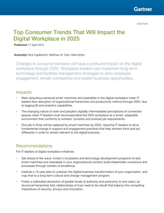 G00270460
Top Consumer Trends That Will Impact the
Digital Workplace in 2025
Published: 17 April 2015
Analyst(s): Nick Ingelbrecht, Matthew W. Cain, Mike Gotta
Changes in consumer behavior will have a profound impact on the digital
workplace through 2025. Workplace leaders can implement long-term
technology and facilities management strategies to drive employee
engagement, remain competitive and exploit business opportunities.
Impacts
■ Near-ubiquitous personal smart machines and wearables in the digital workplace mean IT
leaders face disruption of organizational hierarchies and productivity metrics through 2025, due
to lagging BI and analytics capabilities.
■ The changing nature of work and people's digitally intermediated perceptions of connected
spaces mean IT leaders must reconceptualize the 2025 workplace as a smart, adaptable
environment that conforms to workers' contexts and evolved job requirements.
■ One job in three will be replaced by smart machines by 2025, requiring IT leaders to drive
fundamental change in support and engagement practices that help workers think and act
differently in order to remain relevant to the digital business.
Recommendations
For IT leaders of digital workplace initiatives:
■ Get ahead of the wave: Invest in incubators and technology development programs to test
smart machines and wearables in your organizational context; build stakeholder consensus and
processes through centers of excellence.
■ Institute a 10-year plan to underpin the digital business transformation of your organization, and
map that to a long-term cultural and change management program.
■ Foster a calibrated devolution of greater levels of authority and autonomy to end users; as
structural hierarchies fold, relationships of trust need to be rebuilt that balance the competing
imperatives of security, privacy and innovation.
 