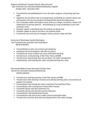 Brigham and Women's Hospital, Boston, Massachusetts
Epic Trainer/Go-Live Consultant (Beaker/Ambulatory Support)
October 2015 - December 2015
• Trained lab Assistant/phlebotomist to use the order composer and printing specimen
label
• Supported the lab staff on how to use hyperspace and looking up a patient station and
participated in Pre Go-live testing for the Beaker/Path blood draw department.
• Join in everyday huddle with project teams to discuss changes, resolutions, reports and
modification of training materials. Also following up rising and pending issues in the
command center.
• Provided support in identifying how filmstations are being used.
• Provided support on how to use Smart sets and flow sheets.
• Trained end users and users on navigator section, previous notes and HIM.
University of Washington Seattle Washington
Epic Trainer/Go-live consultant Op time/cadence
08/2015-09/2015
• Trained OR Nurses with case creation and scheduling
• Introduced OR nurses/Surgeons with ORs at a glance
• Trained pre-op nurses and post-op nurses with patient tracking
• Trained nurses in documenting in their flow sheets and MAR
• Trained nurses documenting their pre-op phone call, orders management
• Helped doctors with building their order sets/documenting their notes
Ohio Health Medical Center Riverside Columbus Ohio
Epic Go-live consultant (Cadence/Ambulatory)
04/2015-06/2015
• Trained nurses with documenting in their flow sheets and MAR
• Trained nurses with checking in rained nurses with documenting vitals, Assessments and
problem list a patient
• Trained doctors with writing their notes using Smart Text and Smart Phase
• Trained doctors with creating out of contact with In-basket
• Trained the doctors with their preference list
• Trained the doctors with their best practice Advisories
• Trained doctors with building Smart Groups
• Trained doctors with how to put in orders and associating the orders
• Trained nurses and front desk with scanning documents into media manager
 