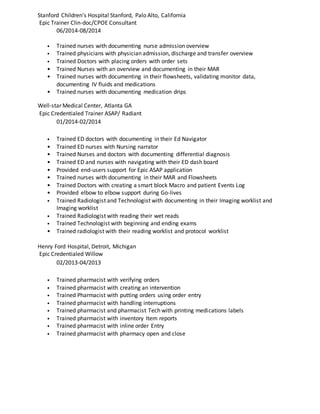 Stanford Children's Hospital Stanford, Palo Alto, California
Epic Trainer Clin-doc/CPOE Consultant
06/2014-08/2014
• Trained nurses with documenting nurse admission overview
• Trained physicians with physician admission, discharge and transfer overview
• Trained Doctors with placing orders with order sets
• Trained Nurses with an overview and documenting in their MAR
• Trained nurses with documenting in their flowsheets, validating monitor data,
documenting IV fluids and medications
• Trained nurses with documenting medication drips
Well-star Medical Center, Atlanta GA
Epic Credentialed Trainer ASAP/ Radiant
01/2014-02/2014
• Trained ED doctors with documenting in their Ed Navigator
• Trained ED nurses with Nursing narrator
• Trained Nurses and doctors with documenting differential diagnosis
• Trained ED and nurses with navigating with their ED dash board
• Provided end-users support for Epic ASAP application
• Trained nurses with documenting in their MAR and Flowsheets
• Trained Doctors with creating a smart block Macro and patient Events Log
• Provided elbow to elbow support during Go-lives
• Trained Radiologist and Technologist with documenting in their Imaging worklist and
Imaging worklist
• Trained Radiologist with reading their wet reads
• Trained Technologist with beginning and ending exams
• Trained radiologist with their reading worklist and protocol worklist
Henry Ford Hospital, Detroit, Michigan
Epic Credentialed Willow
02/2013-04/2013
• Trained pharmacist with verifying orders
• Trained pharmacist with creating an intervention
• Trained Pharmacist with putting orders using order entry
• Trained pharmacist with handling interruptions
• Trained pharmacist and pharmacist Tech with printing medications labels
• Trained pharmacist with inventory Item reports
• Trained pharmacist with inline order Entry
• Trained pharmacist with pharmacy open and close
 