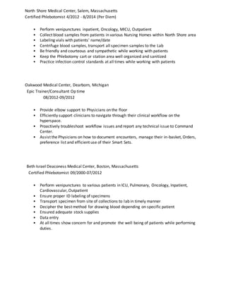 North Shore Medical Center, Salem, Massachusetts
Certified Phlebotomist 4/2012 - 8/2014 (Per Diem)
• Perform venipunctures inpatient, Oncology, MICU, Outpatient
• Collect blood samples from patients in various Nursing Homes within North Shore area
• Labeling vials with patients' name/date
• Centrifuge blood samples, transport all specimen samples to the Lab
• Be friendly and courteous and sympathetic while working with patients
• Keep the Phlebotomy cart or station area well organized and sanitized
• Practice infection control standards at all times while working with patients
Oakwood Medical Center, Dearborn, Michigan
Epic Trainer/Consultant Op time
08/2012-09/2012
• Provide elbow support to Physicians on the floor
• Efficiently support clinicians to navigate through their clinical workflow on the
hyperspace.
• Proactively troubleshoot workflow issues and report any technical issue to Command
Center.
• Assist the Physicians on how to document encounters, manage their in-basket, Orders,
preference list and efficient use of their Smart Sets.
Beth Israel Deaconess Medical Center, Boston, Massachusetts
Certified Phlebotomist 09/2000-07/2012
• Perform venipunctures to various patients in ICU, Pulmonary, Oncology, Inpatient,
Cardiovascular, Outpatient
• Ensure proper ID labeling of specimens
• Transport specimen from site of collections to lab in timely manner
• Decipher the best method for drawing blood depending on specific patient
• Ensured adequate stock supplies
• Data entry
• At all times show concern for and promote the well being of patients while performing
duties.
 