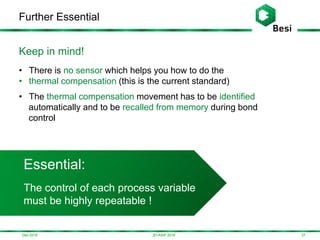 Dec-2016
Further Essential
373D-ASIP 2016
Essential:
The control of each process variable
must be highly repeatable !
Keep in mind!
• There is no sensor which helps you how to do the
• thermal compensation (this is the current standard)
• The thermal compensation movement has to be identified
automatically and to be recalled from memory during bond
control
 