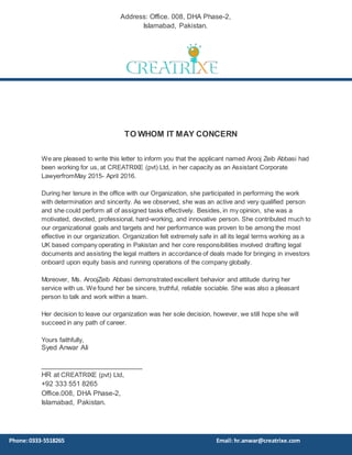 TO WHOM IT MAY CONCERN
We are pleased to write this letter to inform you that the applicant named Arooj Zeib Abbasi had
been working for us, at CREATRIXE (pvt) Ltd, in her capacity as an Assistant Corporate
LawyerfromMay 2015- April 2016.
During her tenure in the office with our Organization, she participated in performing the work
with determination and sincerity. As we observed, she was an active and very qualified person
and she could perform all of assigned tasks effectively. Besides, in my opinion, she was a
motivated, devoted, professional, hard-working, and innovative person. She contributed much to
our organizational goals and targets and her performance was proven to be among the most
effective in our organization. Organization felt extremely safe in all its legal terms working as a
UK based company operating in Pakistan and her core responsibilities involved drafting legal
documents and assisting the legal matters in accordance of deals made for bringing in investors
onboard upon equity basis and running operations of the company globally.
Moreover, Ms. AroojZeib Abbasi demonstrated excellent behavior and attitude during her
service with us. We found her be sincere, truthful, reliable sociable. She was also a pleasant
person to talk and work within a team.
Her decision to leave our organization was her sole decision, however, we still hope she will
succeed in any path of career.
Yours faithfully,
Syed Anwar Ali
__________________________
HR at CREATRIXE (pvt) Ltd,
+92 333 551 8265
Office.008, DHA Phase-2,
Islamabad, Pakistan.
Address: Office. 008, DHA Phase-2,
Islamabad, Pakistan.
Phone:0333-5518265 Email: hr.anwar@creatrixe.com
 