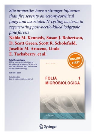 1 23
Folia Microbiologica
Official Journal of the Institute of
Microbiology, Academy of Sciences of
the Czech Republic and Czechoslavak
Society for Microbiology
ISSN 0015-5632
Folia Microbiol
DOI 10.1007/s12223-014-0374-7
Site properties have a stronger influence
than fire severity on ectomycorrhizal
fungi and associated N-cycling bacteria in
regenerating post-beetle-killed lodgepole
pine forests
Nabla M. Kennedy, Susan J. Robertson,
D. Scott Green, Scott R. Scholefield,
Joselito M. Arocena, Linda
E. Tackaberry, et al.
 