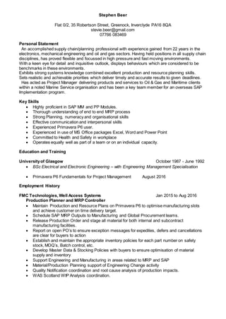 Stephen Beer
Flat 0/2, 35 Robertson Street, Greenock, Inverclyde PA16 8QA
stevie.beer@gmail.com
07766 083469
Personal Statement
An accomplished supply chain/planning professional with experience gained from 22 years in the
electronics, mechanical engineering and oil and gas sectors. Having held positions in all supply chain
disciplines, has proved flexible and focussed in high pressure and fast moving environments.
With a keen eye for detail and inquisitive outlook, displays behaviours which are considered to be
benchmarks in these environments.
Exhibits strong systems knowledge combined excellent production and resource planning skills.
Sets realistic and achievable priorities which deliver timely and accurate results to given deadlines.
Has acted as Project Manager delivering products and services to Oil & Gas and Maritime clients
within a noted Marine Service organisation and has been a key team member for an overseas SAP
Implementation program.
Key Skills
 Highly proficient in SAP MM and PP Modules.
 Thorough understanding of end to end MRP process
 Strong Planning, numeracy and organisational skills
 Effective communication and interpersonal skills
 Experienced Primavera P6 user.
 Experienced in use of MS Office packages Excel, Word and Power Point
 Committed to Health and Safety in workplace
 Operates equally well as part of a team or on an individual capacity.
Education and Training
Universityof Glasgow October 1987 - June 1992
 BSc Electrical and Electronic Engineering – with Engineering Management Specialisation
 Primavera P6 Fundamentals for Project Management August 2016
Employment History
FMC Technologies, Well Access Systems Jan 2015 to Aug 2016
Production Planner and MRP Controller
 Maintain Production and Resource Plans on Primavera P6 to optimise manufacturing slots
and achieve customer on time delivery target.
 Schedule SAP MRP Outputs to Manufacturing and Global Procurement teams.
 Release Production Order and stage all material for both internal and subcontract
manufacturing facilities.
 Report on open PO’s to ensure exception messages for expedites, defers and cancellations
are clear for buyers to action
 Establish and maintain the appropriate inventory policies for each part number on safety
stock, MOQ’s, Batch control, etc.
 Develop Master Data & Stocking Policies with buyers to ensure optimisation of material
supply and inventory
 Support Engineering and Manufacturing in areas related to MRP and SAP
 Material/Production Planning support of Engineering Change activity
 Quality Notification coordination and root cause analysis of production impacts.
 WAS Scotland WIP Analysis coordination.
 