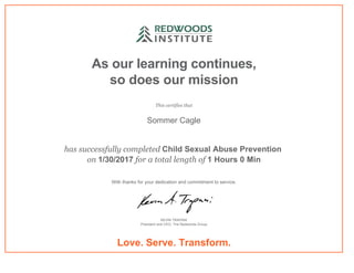 As our learning continues,
so does our mission
This certifies that
Sommer Cagle
has successfully completed Child Sexual Abuse Prevention 
on 1/30/2017 for a total length of 1 Hours 0 Min
With thanks for your dedication and commitment to service.
KEVIN TRAPANI
President and CEO, The Redwoods Group
Love. Serve. Transform.
 