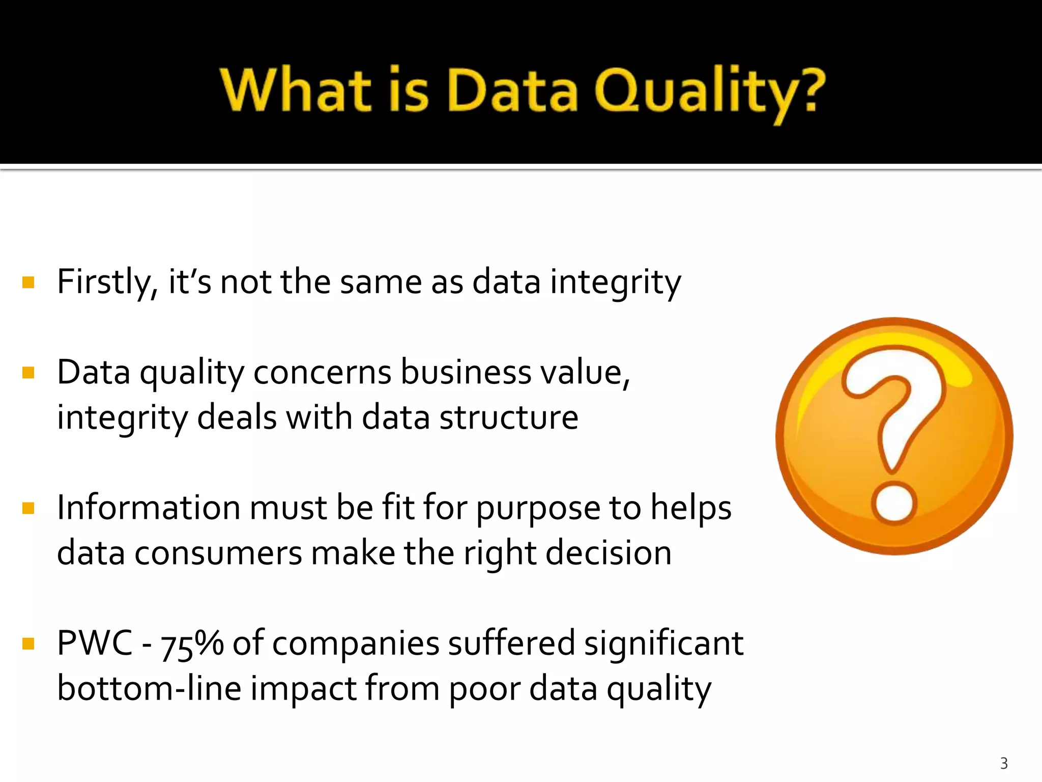  Firstly, it’s not the same as data integrity
 Data quality concerns business value,
integrity deals with data structure
 Information must be fit for purpose to helps
data consumers make the right decision
 PWC - 75% of companies suffered significant
bottom-line impact from poor data quality
3
 