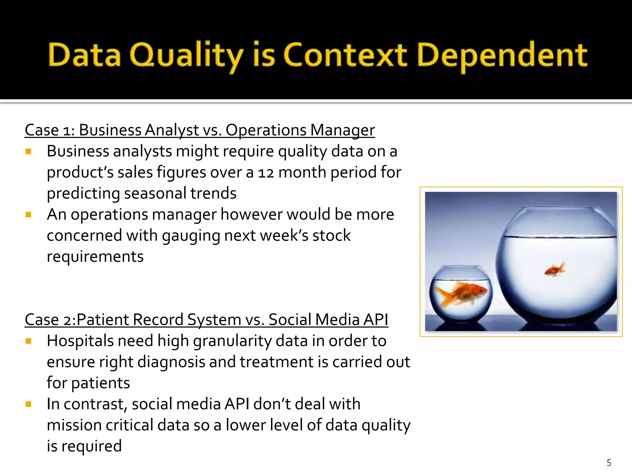 Case 1: Business Analyst vs. Operations Manager
 Business analysts might require quality data on a
product’s sales figures over a 12 month period for
predicting seasonal trends
 An operations manager however would be more
concerned with gauging next week’s stock
requirements
Case 2:Patient Record System vs. Social Media API
 Hospitals need high granularity data in order to
ensure right diagnosis and treatment is carried out
for patients
 In contrast, social media API don’t deal with
mission critical data so a lower level of data quality
is required
5
 