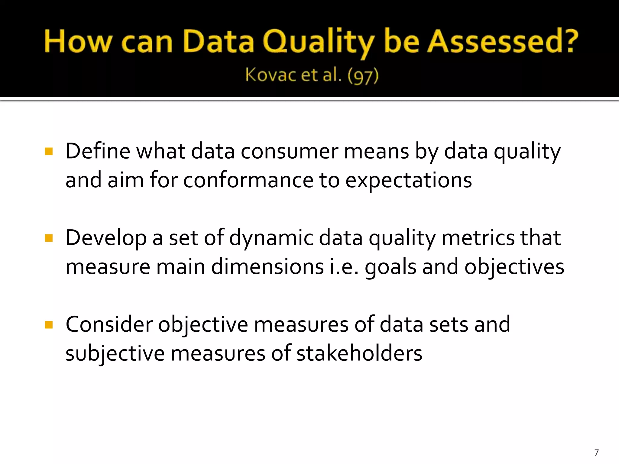  Define what data consumer means by data quality
and aim for conformance to expectations
 Develop a set of dynamic data quality metrics that
measure main dimensions i.e. goals and objectives
 Consider objective measures of data sets and
subjective measures of stakeholders
7
 