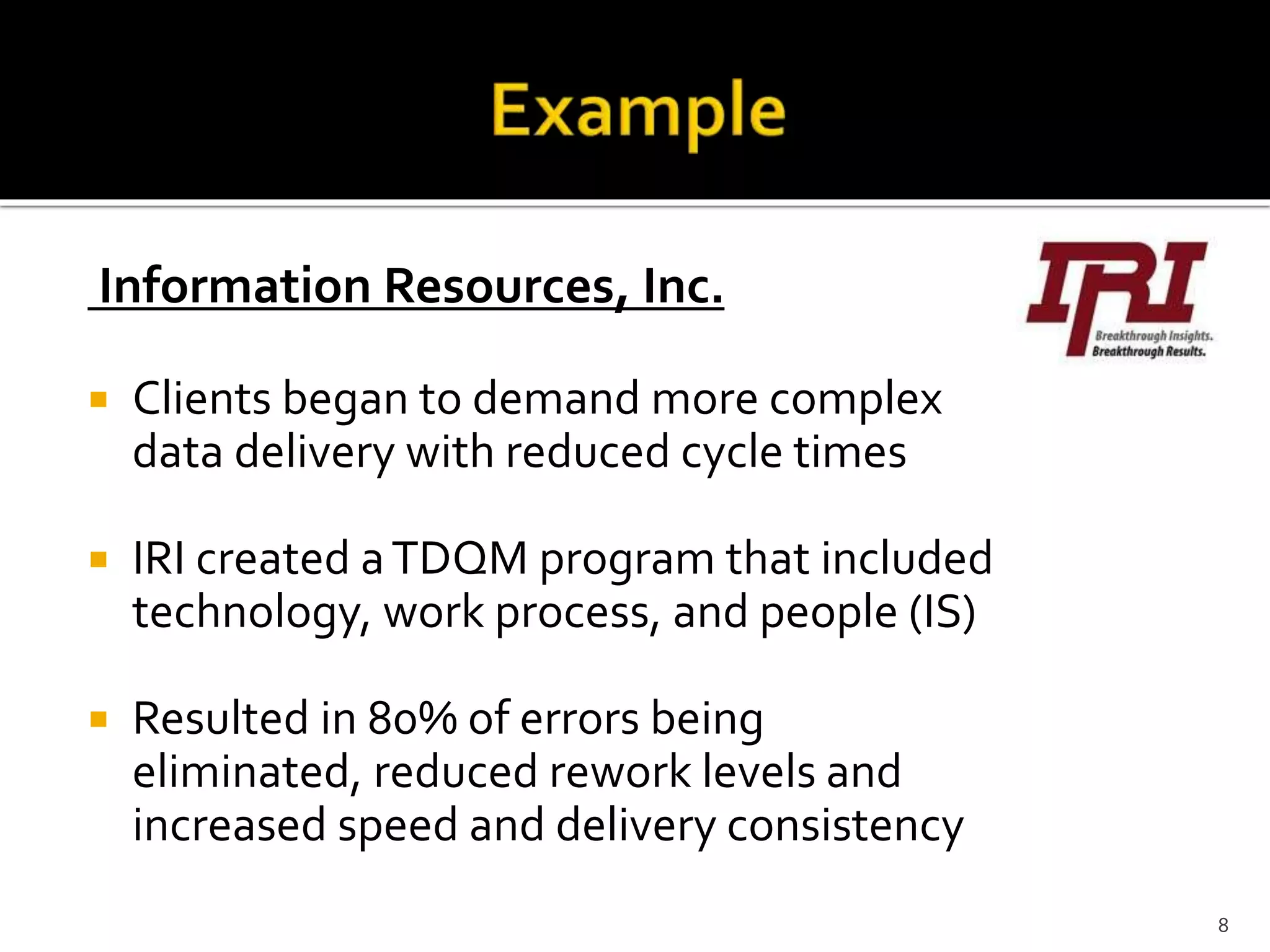 Information Resources, Inc.
 Clients began to demand more complex
data delivery with reduced cycle times
 IRI created aTDQM program that included
technology, work process, and people (IS)
 Resulted in 80% of errors being
eliminated, reduced rework levels and
increased speed and delivery consistency
8
 