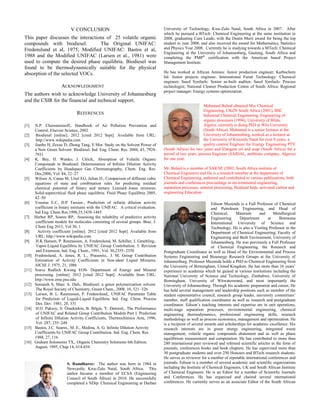 V.CONCLUSION
This paper discusses the interactions of 25 volatile organic
compounds with biodiesel. The Original UNIFAC:
Fredenslund et al, 1975; Modified UNIFAC: Bastos et al,
1988 and the Modified UNIFAC (Larsen et al., 1981) were
used to compute the desired phase equilibria. Biodiesel was
found to be thermodynamically suitable for the physical
absorption of the selected VOCs.
ACKNOWLEDGMENT
The authors wish to acknowledge University of Johannesburg
and the CSIR for the financial and technical support.
REFERENCES
[1] N.P. Cheremisinoff,. Handbook of Air Pollution Prevention and
Control, Elsevier Science, 2002
[2] Biodiesel [online]. 2012 [cited 2012 Sept]. Available from URL:
http://www.wikipedia.com
[3] Jianbo H, Zexue D, Zhong Tang, E Min. Study on the Solvent Power of
a New Green Solvent: Biodiesel. Ind. Eng. Chem. Res. 2004, 43, 7928-
7931
[4] K. Bay, H. Wanko, J. Ulrich,. Absorption of Volatile Organic
Compounds in Biodiesel: Determination of Infinite Dilution Activity
Coefficients by Headspace Gas Chromatography, Chem. Eng. Res.
Des,2006, Vol. 84, 22–27
[5] Wilson A, Canas M, Uriel EG, Julian D., Comparison of different cubic
equations of state and combination rules for predicting residual
chemical potential of binary and ternary Lennard–Jones mixtures:
Solid-supercritical fluid phase equilibria. Fluid Phase Equilibria 2005,
42–50
[6] Voustas E.C, D.P Tassios., Prediction of infinite dilution activity
coefficient in binary mixtures with the UNIFAC. A critical evaluation.
Ind Eng. Chem Res.1996,35,1438-1445
[7] Herber RP, Soares RP,. Assessing the reliability of predictive activity
coefficient models for molecules consisting of several groups. Braz. J.
Chem Eng 2013, Vol 30, 1
[8] Activity coefficient [online]. 2012 [cited 2012 Sept]. Available from
URL: http://www.wikipedia.com
[9] H.K Hansen, P. Rasmussen, A. Fredenslund, M. Schiller, J. Gmehling,.
Vapor-Liquid Equilibria by UNIFAC Group Contribution. 5. Revision
and Extension, Ind. Eng. Chem., 1991, Vol. 30,2355–2358
[10] Fredenslund, A. Jones, R. L., Prausnitz,. J. M. Group Contribution
Estimation of Activity Coefficients in Non-ideal Liquid Mixtures.
AIChE J. 1975, 21, 1086
[11] Soave Redlich Kwong EOS- Department of Energy and Mineral
processing. [online]. 2012 [cited 2012 Sept]. Available from URL:
http://www.eme.psu.edu
[12] Somaieh S, Marc A. Dub,. Biodiesel: a green polymerization solvent.
The Royal Society of Chemistry, Green Chem., 2008, 10, 321–326
[13] Larsen, B. L. Rasmussen, P. Fredenslund,. UNIFAC Parameter Table
for Prediction of Liquid-Liquid Equilibria. Ind. Eng. Chem. Process
Des. Dev. 1981, 20, 331
[14] H.O. Paksoy, S. Örnektekin, B. Bilgin, Y. Demirel,. The Performance
of UNIFAC and Related Group Contribution Models Part I. Prediction
of Infinite Dilution Activity Coefficients, Thermochimica Acta, 1996,
Vol. 287, 235–249
[15] Bastos, J.C. Soares,. M. E., Medina, A. G. Infinite Dilution Activity
Coefficients by UNIFAC Group Contribution. Ind. Eng. Chem. Res.
1988, 27, 116
[16] Graham Solomoins TX,. Organic Chemistry Solomons 6th Edition.
August, 1995, Chap 14, 614-654
S. Ramdharee: The author was born in 1984 in
Newcastle, Kwa-Zulu Natal, South Africa. This
author became a member of ECSA (Engineering
Council of South Africa) in 2010. He successfully
completed a NDip: Chemical Engineering at Durban
University of Technology, Kwa-Zulu Natal, South Africa in 2007. After
which he pursued a BTech: Chemical Engineering at the same institution in
2008, graduating Cum Laude, with the Deans Merit award for being the top
student in year 2008, and also received the award for Mathematics, Statistics
and Physics Year 2008. Currently he is studying towards a MTech: Chemical
Engineering at the University of Johannesburg, Gauteng, South Africa and
completing the PMP®
certification with the American based Project
Management Institute.
He has worked at African Amines: Junior production engineer; Karbochem
ltd: Junior projects engineer; International Furan Technology: Chemical
engineer; Sasol Synfuels: Senior as-built auditor; Sasol Synfuels: Process
technologist; National Cleaner Production Centre of South Africa: Regional
project manager: Energy systems optimization.
Mohamed Belaid obtained Msc Chemical
Engineering, UKZN South Africa (2001), BSC
Industrial Chemical Engineering, Engineering of
organic processes (1994), University of Blida,
Algeria, currently is doing PhD at Wits University
(South Africa). Mohamed is a senior lecturer at the
University of Johannesburg, worked as a lecturer at
the University of Kwazulu Natal for over 8 years, a
quality control Engineer for Energy Engineering PTY
(South Africa) for two years and Elangeni oil and soap (South Africa) for a
period of two years, process Engineer (SAIDAL, antibiotic company, Algeria)
for one year.
Mr. Belaid is a member of SAIChE (2003, South Africa institute of
Chemical Engineers) and He is a research member at the department of
Chemical Engineering, authored and contributed to various publications, both
journals and conferences proceedings in environmental engineering,
separation processes, mineral processing, fluidized beds, activated carbon and
engineering Education
Edison Muzenda is a Full Professor of Chemical
and Petroleum Engineering, and Head of
Chemical, Materials and Metallurgical
Engineering Department at Botswana
International University of Science and
Technology. He is also a Visiting Professor in the
Department of Chemical Engineering, Faculty of
Engineering and Built Environment, University of
Johannesburg. He was previously a Full Professor
of Chemical Engineering, the Research and
Postgraduate Coordinator as well as Head of the Environmental and Process
Systems Engineering and Bioenergy Research Groups at the University of
Johannesburg. Professor Muzenda holds a PhD in Chemical Engineering from
the University of Birmingham, United Kingdom. He has more than 16 years’
experience in academia which he gained at various institutions including the
National University of Science and Technology, Zimbabwe, University of
Birmingham, University of Witwatersrand, and most importantly the
University of Johannesburg. Through his academic preparation and career, He
has held several management and leadership positions such as member of the
student representative council, research group leader, university committees’
member, staff qualification coordinator as well as research and postgraduate
coordinator. Edison’s teaching interests and expertise are in unit operations,
multi-stage separation processes, environmental engineering, chemical
engineering thermodynamics, professional engineering skills, research
methodology as well as process economics, management and optimization. He
is a recipient of several awards and scholarships for academic excellence. His
research interests are in green energy engineering, integrated waste
management, volatile organic compounds abatement and as well as phase
equilibrium measurement and computation. He has contributed to more than
280 international peer reviewed and refereed scientific articles in the form of
journals, conferences books and book chapters. He has supervised more than
30 postgraduate students and over 250 Honours and BTech research students.
He serves as reviewer for a number of reputable international conferences and
journals. Edison is a member of several academic and scientific organizations
including the Institute of Chemical Engineers, UK and South African Institute
of Chemical Engineers. He is an Editor for a number of Scientific Journals
and Conferences. He has organized and chaired several international
conferences. He currently serves as an associate Editor of the South African
 