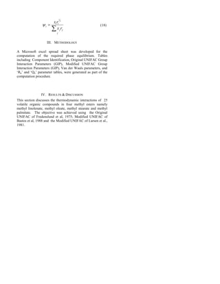 j
jj
ii
i
rx
rx


3
2
 (18)
III. METHODOLOGY
A Microsoft excel spread sheet was developed for the
computation of the required phase equilibrium. Tables
including Component Identification, Original UNIFAC Group
Interaction Parameters (GIP), Modified UNIFAC Group
Interaction Parameters (GIP), Van der Waals parameters, and
‘Rk’ and ‘Qk’ parameter tables, were generated as part of the
computation procedure.
IV. RESULTS & DISCUSSION
This section discusses the thermodynamic interactions of 25
volatile organic compounds in four methyl esters namely
methyl linolenate, methyl oleate, methyl stearate and methyl
palmitate. The objective was achieved using the Original
UNIFAC of Fredenslund et al, 1975; Modified UNIFAC of
Bastos et al, 1988 and the Modified UNIFAC of Larsen et al.,
1981.
 
