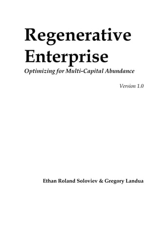 Regenerative
Enterprise
Optimizing for Multi-Capital Abundance
Version 1.0
Ethan Roland Soloviev & Gregory Landua 
 