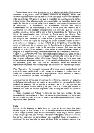 J. Tusón aboga en su obra Aproximación a la Historia de la lingüística que si
definimos la lingüística como el estudio científico del lenguaje, tendría que
concluir razonablemente que la historia de la lingüística no debería extenderse
más allá del siglo XIX, periodo en que la lingüística se constituye como ciencia
independiente. Este planteamiento no es aceptable. La lingüística desde este
punto de vista se encuentra en la misma situación que otros estudios como es
la astronomía. La Astronomía es actualmente también una ciencia
fundamentada en las matemáticas y en la física, pero una historia de la
Astronomía debería recoger concepciones del universo que no tendrían
carácter científico, como podría ser la teoría geocéntrica de Ptolomeo, o la
teoría de Anaximandro, que concebía la Tierra como un cilindro. Algo
semejante ocurría con la Historia de la Lingüística. Las etimologías intuitivas de
los antiguos, las creencias de Dante sobre la primera lengua o las teorías
románticas sobre el origen del lenguaje, no tenían evidente carácter científico
pero deben ser recogidas en una Historia de la Lingüística, entendida ésta
como un testimonio de un proceso que ha llevado hasta la situación actual, la
cual será otro momento más de la evolución posterior. Así pues, en una
Historia de la Lingüística deben incluirse todas aquellas reflexiones sobre el
lenguaje a lo largo del tiempo, independientemente de su naturaleza científica.
Según J. C. Zamora Munné en su obra Historiografía lingüística, Edad Media y
Renacimiento, la lingüística debe empezar en el momento en que se producen
las primeras reflexiones sobre el lenguaje. Parece fuera de toda duda que
estas primeras reflexiones coinciden con la creación de los diferentes sistemas
de escrituras, pues, sea cual sea su naturaleza, todas las formas de
representación gráfica implican algún tipo de análisis de los hechos lingüísticos.
Para Thomsem: Es necesario considerar el lenguaje como manifestación del
espíritu humano, mediante él, no sólo se nos da a conocer el hombre como ser
intelectual, razonador sino que es el lenguaje en su infinita variedad la muestra
de lo que en distintas naciones une o separa.
….
Abordaremos los principales problemas de su historia, mediante un esquema
de la fases principales por las cuales a través del tiempo ha pasado el estudio
general del lenguaje, de las teorías y personas. Ya en épocas remotas hay
indicios de que el misterio del lenguaje preocupaba al hombre, por resolver la
cuestión de cómo se habían originado tanto el lenguaje como las diversas
lenguas.
… Estas muestras del Antiguo Testamento son las más remotas de esta
búsqueda del espíritu humano. Pero es grande la distancia que nos separa de
la ciencia del lenguaje, aunque fue salvada ya en la antigüedad en dos países
separados: India y Grecia.
India
La ciencia del lenguaje en India tiene su origen en la atención a los viejos
himnos sagrados (los Vedas); la época de origen de éstos no está dilucidada.
Con el tiempo aumenta cada vez más la diferencia entre lengua hablada y la de
estos antiguos poetas. Los himnos se hicieron ininteligibles. Era necesario que
los cantos sagrados se transmitiesen con exactitud (texto, pronunciación y
recitación) de aquí derivaba su valor religioso. Esta transmisión, que era oral,
 
