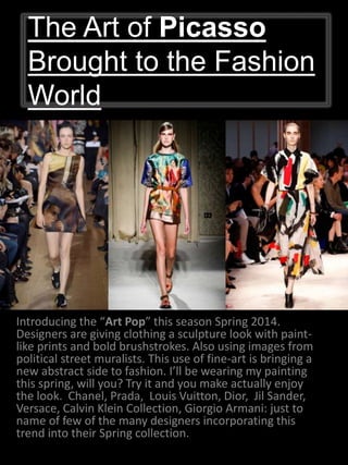 The Art of Picasso
Brought to the Fashion
World
Introducing the “Art Pop” this season Spring 2014.
Designers are giving clothing a sculpture look with paint-
like prints and bold brushstrokes. Also using images from
political street muralists. This use of fine-art is bringing a
new abstract side to fashion. I’ll be wearing my painting
this spring, will you? Try it and you make actually enjoy
the look. Chanel, Prada, Louis Vuitton, Dior, Jil Sander,
Versace, Calvin Klein Collection, Giorgio Armani: just to
name of few of the many designers incorporating this
trend into their Spring collection.
 