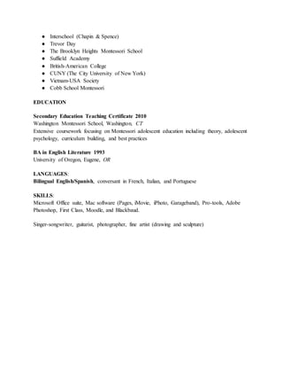 ● Interschool (Chapin & Spence)
● Trevor Day
● The Brooklyn Heights Montessori School
● Suffield Academy
● British-American College
● CUNY (The City University of New York)
● Vietnam-USA Society
● Cobb School Montessori
EDUCATION
Secondary Education Teaching Certificate 2010
Washington Montessori School, Washington, CT
Extensive coursework focusing on Montessori adolescent education including theory, adolescent
psychology, curriculum building, and best practices
BA in English Literature 1993
University of Oregon, Eugene, OR
LANGUAGES:
Bilingual English/Spanish, conversant in French, Italian, and Portuguese
SKILLS:
Microsoft Office suite, Mac software (Pages, iMovie, iPhoto, Garageband), Pro-tools, Adobe
Photoshop, First Class, Moodle, and Blackbaud.
Singer-songwriter, guitarist, photographer, fine artist (drawing and sculpture)
 