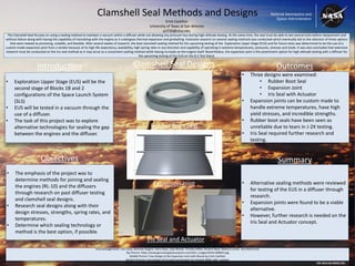 • Three designs were examined:
• Rubber Boot Seal
• Expansion Joint
• Iris Seal with Actuator
• Expansion joints can be custom made to
handle extreme temperatures, have high
yield stresses, and incredible strengths.
• Rubber boot seals have been seen as
unreliable due to tears in J-2X testing.
• Iris Seal required further research and
testing.
• Exploration Upper Stage (EUS) will be the
second stage of Blocks 1B and 2
configurations of the Space Launch System
(SLS)
• EUS will be tested in a vacuum through the
use of a diffuser.
• The task of this project was to explore
alternative technologies for sealing the gap
between the engines and the diffuser.
• The emphasis of the project was to
determine methods for joining and sealing
the engines (RL-10) and the diffusers
through research on past diffuser testing
and clamshell seal designs.
• Research seal designs along with their
design stresses, strengths, spring rates, and
temperatures.
• Determine which sealing technology or
method is the best option, if possible.
Acknowledgements: Tom Jacks, Nicholas Nugent, Harry Ryan, Jody Woods, Timothy Miller, Richard Wear, Rebecca Junell, Ana Martinovic
Top Picture: https://www.genuineapplianceparts.com/item_images/DC64-00802A.jpg
Middle Picture: Creo Design of the Expansion Joint with Nozzle by Erick Castillon
Bottom Pictures: Creo Design of Iris Seal and Actuator by Timothy Miller with consent
• Alternative sealing methods were reviewed
for testing of the EUS in a diffuser through
research.
• Expansion joints were found to be a viable
alternative.
• However, further research is needed on the
Iris Seal and Actuator concept.
The Clamshell Seal focuses on using a sealing method to maintain a vacuum within a diffuser while not allowing any pressure loss during high-altitude testing. At the same time, the seal must be able to last several tests before replacement and
without failure along with having the capability of translating with the engine as it undergoes thermal expansion and gimballing. Extensive research on several sealing methods was conducted which eventually led to the selection of three options
that were viewed as promising, suitable, and feasible. After several weeks of research, the best clamshell sealing method for the upcoming testing of the Exploration Upper Stage (EUS) and for future tests was determined to be the use of a
custom-made expansion joint from a vendor because of its high life expectancy, availability, high spring rates in any direction and capability of operating in extreme temperatures, pressures, stresses and loads. It was also concluded that extensive
research must be conducted on the iris seal method as it may serve as a convenient sealing method while having no loads on the engine itself. Nevertheless, the expansion joint is the preeminent option for high-altitude testing with a diffuser for
the upcoming testing of the EUS on the B-2 Test Stand.
Clamshell Seal Methods and Designs
EW-2016-05-00023-SSC
Introduction
Objectives
Outcomes
Summary
Erick Castillon
University of Texas at San Antonio
yzl726@utsa.edu
Clamshell Seal Designs
Rubber Boot Seal
Expansion Joint
Iris Seal and Actuator
 