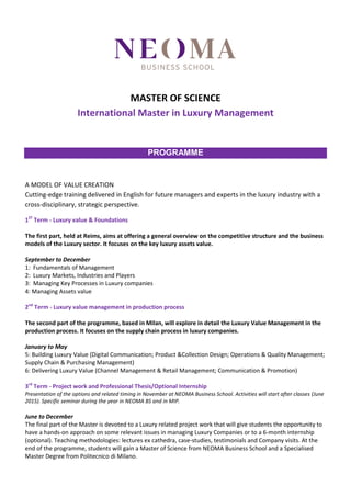 MASTER OF SCIENCE
International Master in Luxury Management
PROGRAMME
A MODEL OF VALUE CREATION
Cutting-edge training delivered in English for future managers and experts in the luxury industry with a
cross-disciplinary, strategic perspective.
1ST
Term - Luxury value & Foundations
The first part, held at Reims, aims at offering a general overview on the competitive structure and the business
models of the Luxury sector. It focuses on the key luxury assets value.
September to December
1: Fundamentals of Management
2: Luxury Markets, Industries and Players
3: Managing Key Processes in Luxury companies
4: Managing Assets value
2nd
Term - Luxury value management in production process
The second part of the programme, based in Milan, will explore in detail the Luxury Value Management in the
production process. It focuses on the supply chain process in luxury companies.
January to May
5: Building Luxury Value (Digital Communication; Product &Collection Design; Operations & Quality Management;
Supply Chain & Purchasing Management)
6: Delivering Luxury Value (Channel Management & Retail Management; Communication & Promotion)
3rd
Term - Project work and Professional Thesis/Optional Internship
Presentation of the options and related timing in November at NEOMA Business School. Activities will start after classes (June
2015). Specific seminar during the year in NEOMA BS and in MIP.
June to December
The final part of the Master is devoted to a Luxury related project work that will give students the opportunity to
have a hands-on approach on some relevant issues in managing Luxury Companies or to a 6-month internship
(optional). Teaching methodologies: lectures ex cathedra, case-studies, testimonials and Company visits. At the
end of the programme, students will gain a Master of Science from NEOMA Business School and a Specialised
Master Degree from Politecnico di Milano.
 