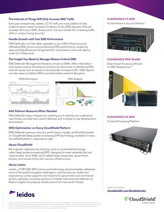 ©Leidos. All rights reserved. CloudShield and the CloudShield logo are registered trademarks of CloudShield, a Leidos company in the U.S.
and/or other countries. IBM and BladeCenter are trademarks or registered trademarks of IBM Corporation in the United States, other countries
or both. FORTUNE 500 is a registered trademark of Time Inc. in the United States and/or other countries. IBM is a registered trademark of
International Business Machines Corporation, registered in many jurisdictions worldwide.
15-0309|LeidosCreative
a Leidos company
The Internet of Things Will Only Increase DNS Traffic
Each year smartphones, tablets, CCTV, VoIP, and many additional new
endpoint types create hundreds of millions of new DNS requests. IPv6 will
increase risk to your DNS infrastructure. Can you handle the increasing traffic
without compromising security?
Handle Growth with Fast DNS Performance
DNS Defender can help defer upgrades to your DNS infrastructure by
offloading DNS servers and accelerating DNS performance, answering
approximately 80 percent of queries from its hardware cache with latency
under 0.2 milliseconds.
The Insight You Need to Manage Mission-Critical DNS
DNS Defender Management Analytics, known as DMA, offers information
and analysis tools to aid network and security technicians in identifying DNS
network issues such as attacks or dramatically increased traffic. DNS experts
can take steps to address DNS anomalies before network disruption.
	 DNS Information	 DNS Analysis
Add Defense Measures When Needed
DNS Defender helps mitigate risk, enabling you to identify and understand
new threats, and add new custom defenses with a simple-to-use development
environment.
DNS Optimization on Every CloudShield Platform
DNS Defender gives you security, performance, insight, and flexibility based
on CloudShield deep packet processing (DPP) technology, available on every
CloudShield platform, depicted at right.
About CloudShield
We engineer cybersecurity solutions, built on a patented technology
called deep packet processing (DPP), designed to make networks fast and
impenetrable. Since 2000, we’ve helped large enterprises, government
entities, and carriers fortify their security infrastructures.
About Leidos
Leidos, a FORTUNE 500®
science and technology solutions leader, addresses
some of the world’s toughest challenges in national security, health and
engineering. Leidos supports vital missions for government and commercial
sectors, develops innovative solutions for better outcomes and defends our
Nation’s digital and physical infrastructure from ‘new world’ threats.
CLOUDSHIELD CS-4000
Trusted Network Security Platform
CLOUDSHIELD PN41 BLADE
Deep Packet Processing Module
for IBM®
BladeCenter®
CLOUDSHIELD CS-2000
Content Processing Platform
Visit us online:
cloudshield.com/dnsdefender
 