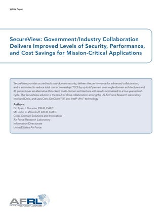 SecureView: Government/Industry Collaboration
Delivers Improved Levels of Security, Performance,
and Cost Savings for Mission-Critical Applications
SecureView provides accredited cross-domain security, delivers the performance for advanced collaboration,
and is estimated to reduce total cost of ownership (TCO) by up to 67 percent over single-domain architectures and
45 percent over an alternative thin-client, multi-domain architecture with results normalized to a four-year refresh
cycle. The SecureView solution is the result of close collaboration among the US Air Force Research Laboratory,
Intel and Citrix, and uses Citrix XenClient™
XTand Intel®
vPro™
technology.
Authors:
Dr. Ryan J. Durante, DR-III, DAFC
Mr. John C. Woodruff, DR-III, DAFC
Cross-Domain Solutions and Innovation
Air Force Research Laboratory
Information Directorate
United States Air Force
White Paper
 