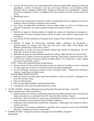 • Java EE, JSF (Java Server Faces) utilizando IceFaces, Banco de Dados DB2, Spring para injeção de
dependência, controle de transações e de logs com Log4j, Hibernate com Annotations, HQL
(Hibernate Query Language), padrão MVC, geração de relatórios com JasperReports e iReport,
servidores de aplicações TomCat e WebSphere, SVN para controle de versão, Jira para controle de
tarefas.
• Metodologia Scrum.
C&A
• Reuniões para levantamento de requisitos, análise, documentações (técnica, diagramas de classes e
seqüência), desenvolvimento e liderança de dois sistemas.
• Java, Banco de Dados DB2, WebService, Socket, Log4j, criação de serviço no Windows para
execução de aplicações .jar, leitura e geração de arquivos em diversos padrões.
ATECH
• Membro da equipe de desenvolvimento do módulo de registros de inoperância de aeroportos e
equipamentos do sistema responsável pelo controle do espaço aéreo brasileiro desenvolvido para
aeronáutica.
• Java, Maven, Wicket (semelhante ao Swing do Java), Eclipse, Oracle, Hibernate, Annotations.
CLARO
• Membro da equipe do Outsourcing, realizando análise, elaboração de documentos e
desenvolvimento em sistemas web, dentre eles: Site Claro, Claro Idéias, Portal Minha Claro
(Portlets), Intranet para as filiais Claro e outros;
• Manutenções no sistema de Aprovisionamento (Spring para injeção de dependência, Java EE,
WebLogic 10, Banco de Dados Oracle);
• Aplicações de regras de vulnerabilidade (Information Leakeage, SQL Injection) em sistemas Web;
• Linguagem Java, Portlets, Servidor de aplicação WebLogic, IDE Eclipse, Framework Struts, JSP e
Servlets, Tiles Template Framework, Banco de Dados Oracle, CVS e Subversion, Log4J, Vignette
para controle de conteúdo e portal;
CCEE – Câmara de Comercialização de Energia Elétrica
• Desenvolvimento de dois sistemas batch para cálculos dos pontos de medições de usinas e aplicação
de várias regras para verificar se os mesmos não possuem alguma inadequação;
• Java SE, Hibernate, Spring para controle de logs e transações (POA – Programação Orientada a
Aspecto), Log4J, Banco de dados Oracle;
SEGURADORA PORTO SEGURO
• Desenvolvimento de sistemas para seguro de construções e imóveis, utilizando a linguagem Java:
EJB, JSP, Servlets e Struts;
• Banco de Dados Oracle;
• IDEs: Eclipse, IBM WebSphere Application Developer;
• Utilização de CVS e Subversion para controle de versões;
• 01/2005 a 02/2008 – Prefeitura Municipal de Guará/Secretaria Municipal de Saúde – Guará/SP
Oficial Administrativo / Desenvolvedor Java
• Desenvolvimento do sistema de solicitação/autorização de produtos/materiais para a Secretaria de
Saúde, utilizando Java em ambiente Web (JSP, Struts, BoxSQL, MySQL, Eclipse).
• Elaboração e desenvolvimento do sistema para cadastramento de famílias carentes do município de
Guará, utilizando Java para desktop (Swing, MySQL, NetBeans);
• Responsável pela administração, treinamentos, instalações e manutenções dos sistemas da saúde e
sistemas em gerais;
• Planejamento no faturamento ambulatorial, resultando em um aumento de mais de R$ 250.000,00
(duzentos e cinqüenta mil reais) no ano de 2007;
• 02/2004 a 02/2008 – Cooperativa de Ensino da Região de Guará (CERG) – Guará/SP
Programador
 