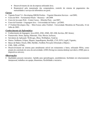 • Desenvolvimento do site da empresa utilizando Java;
• Responsável pela manutenção dos computadores, controle do sistema de pagamentos das
mensalidades e serviços de informática em geral;
Cursos
• Vignette Portal 7.4 - Developing JSR286 Portlets – Vignette Education Services – out/2009;
• Curso de SOA – Ferramentas Oracle – Resource – abr/2008
• Curso de Java para Web – Center Cursos – Ribeirão Preto – jun/2007;
• Curso de Extensão - Linguagem Java – Universidade de Franca – jul/2005;
• 2º Firebird Developers Day – Mini-Cursos sobre Firebird - Universidade Metodista de Piracicaba, 16 de
Julho de 2005;
Conhecimento de Informática
• Conhecimento da linguagem: Java (J2EE, J2SE, J2ME, JSF, EJB, Servlets, JSP, Struts);
• Frameworks: Struts, Spring, Hibernate, Tiles, Maven, IceFaces;
• Servidores de Aplicação: WebLogic, JBoss, WebSphere, TomCat;
• Outros: NetBeans, Eclipse, IReport, JasperReports, BoxSQL, CVS, SVN, Log4J, Vignette;
• Banco de Dados: Oracle, DB2, MySQL, FireBird, Prevayler (Orientado a Objeto) ;
• UML, XML e HTML;
• Desenvolvimento de sistema para atendimento móvel em restaurantes e bares, utilizando PDAs, como
projeto de conclusão de curso da universidade. (J2SE (Swing) no sistema desktop (servidor) e J2ME para os
dispositivos móveis);
Observações
• Qualidades pessoais marcantes: Aptidão para aprendizagem, autodidatismo, facilidade em relacionamento
interpessoal, trabalhos em equipe, dinamismo, flexibilidade e iniciativa.
 